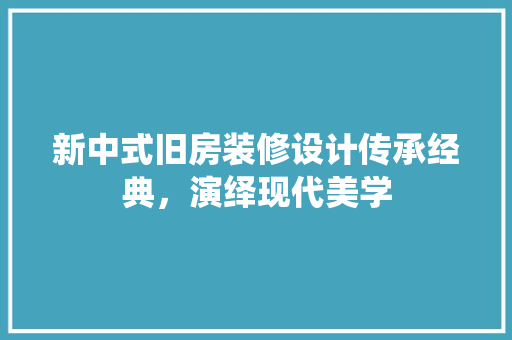 新中式旧房装修设计传承经典，演绎现代美学