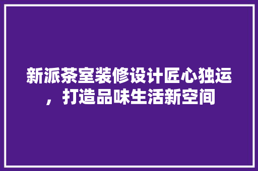 新派茶室装修设计匠心独运，打造品味生活新空间