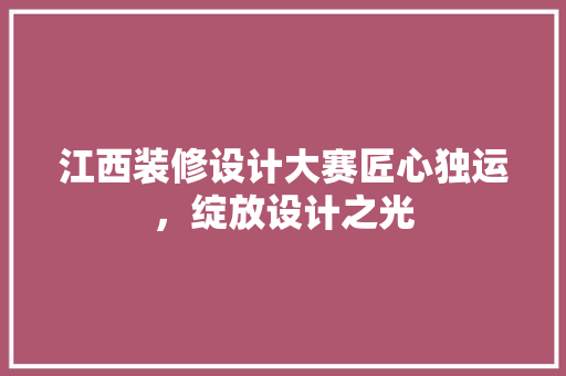 江西装修设计大赛匠心独运，绽放设计之光
