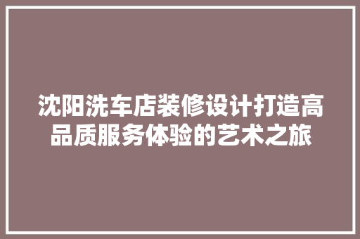 沈阳洗车店装修设计打造高品质服务体验的艺术之旅