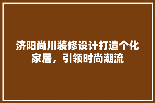 济阳尚川装修设计打造个化家居，引领时尚潮流