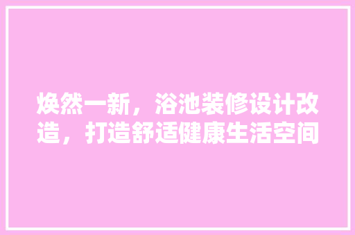 焕然一新，浴池装修设计改造，打造舒适健康生活空间