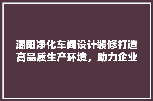 潮阳净化车间设计装修打造高品质生产环境，助力企业发展