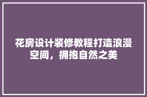 花房设计装修教程打造浪漫空间，拥抱自然之美