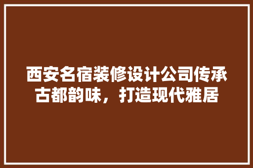 西安名宿装修设计公司传承古都韵味，打造现代雅居