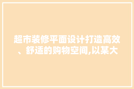 超市装修平面设计打造高效、舒适的购物空间,以某大型超市为例