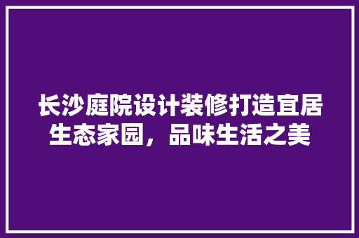 长沙庭院设计装修打造宜居生态家园，品味生活之美
