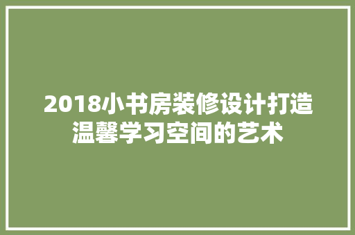 2018小书房装修设计打造温馨学习空间的艺术