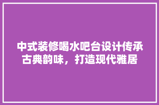 中式装修喝水吧台设计传承古典韵味，打造现代雅居