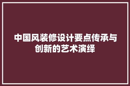 中国风装修设计要点传承与创新的艺术演绎