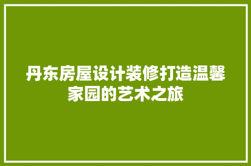 丹东房屋设计装修打造温馨家园的艺术之旅
