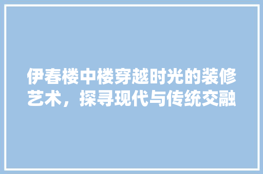伊春楼中楼穿越时光的装修艺术，探寻现代与传统交融的完美典范