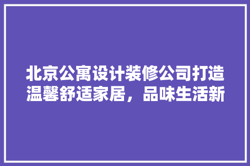 北京公寓设计装修公司打造温馨舒适家居，品味生活新境界