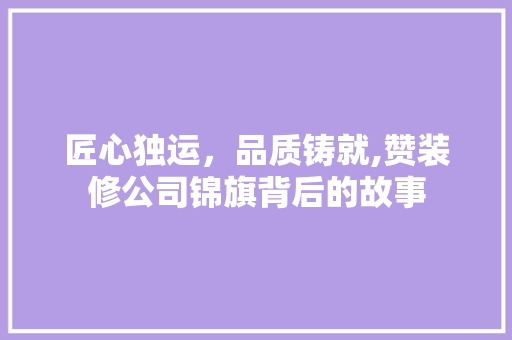 匠心独运，品质铸就,赞装修公司锦旗背后的故事