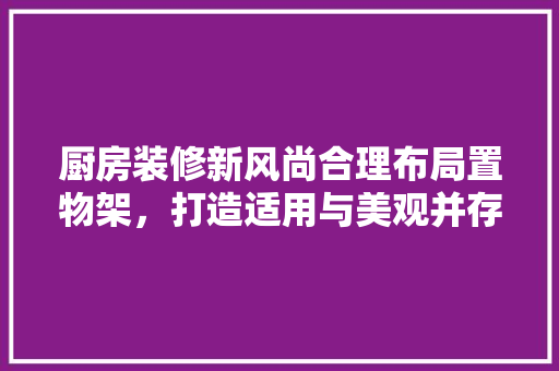 厨房装修新风尚合理布局置物架，打造适用与美观并存的烹饪空间