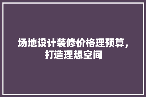 场地设计装修价格理预算，打造理想空间