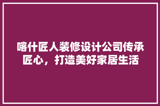 喀什匠人装修设计公司传承匠心，打造美好家居生活