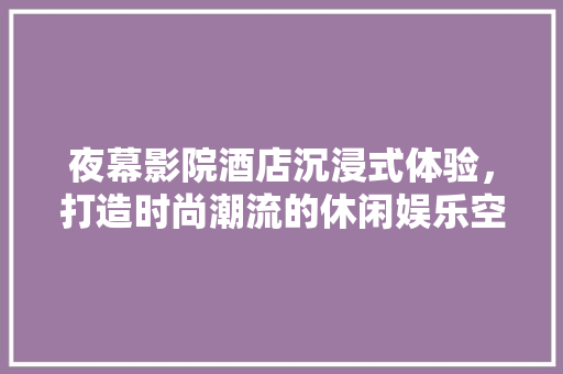 夜幕影院酒店沉浸式体验，打造时尚潮流的休闲娱乐空间