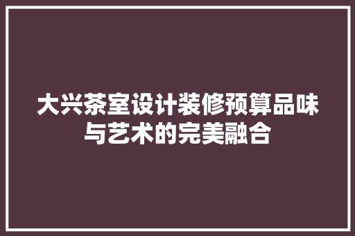 大兴茶室设计装修预算品味与艺术的完美融合