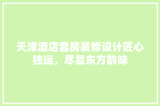 天津酒店套房装修设计匠心独运，尽显东方韵味