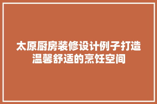太原厨房装修设计例子打造温馨舒适的烹饪空间