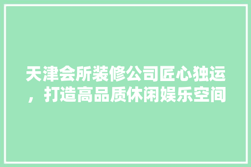 天津会所装修公司匠心独运，打造高品质休闲娱乐空间