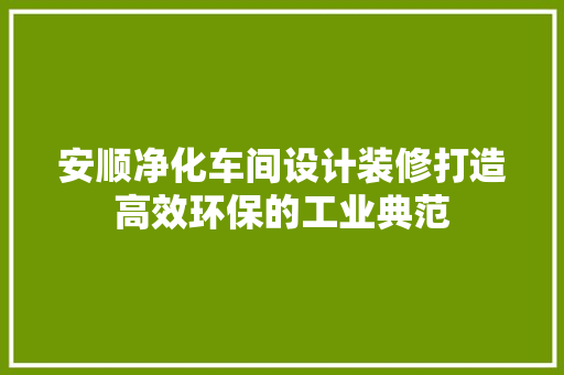 安顺净化车间设计装修打造高效环保的工业典范
