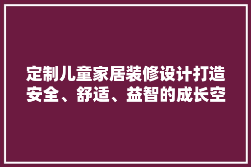 定制儿童家居装修设计打造安全、舒适、益智的成长空间