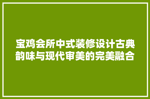 宝鸡会所中式装修设计古典韵味与现代审美的完美融合