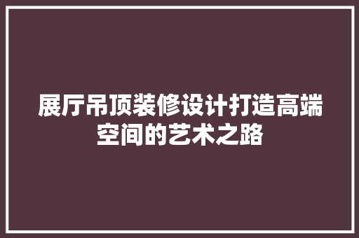 展厅吊顶装修设计打造高端空间的艺术之路