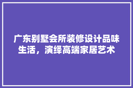 广东别墅会所装修设计品味生活，演绎高端家居艺术