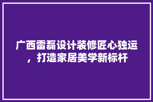 广西雷磊设计装修匠心独运，打造家居美学新标杆