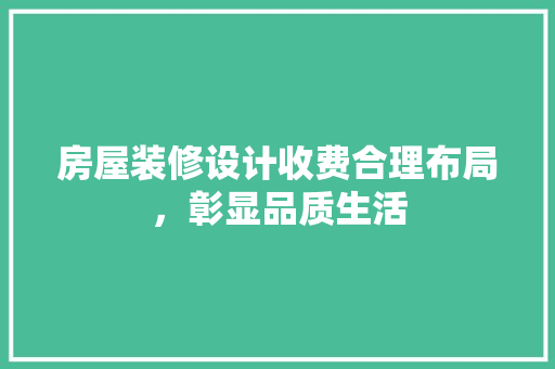 房屋装修设计收费合理布局，彰显品质生活