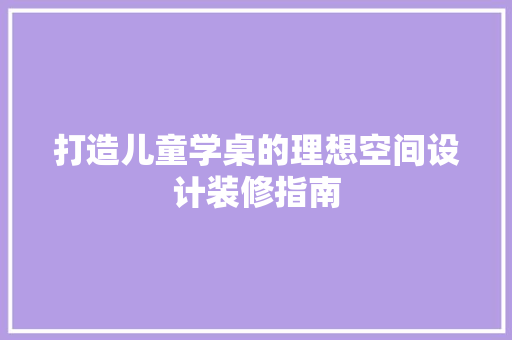 打造儿童学桌的理想空间设计装修指南