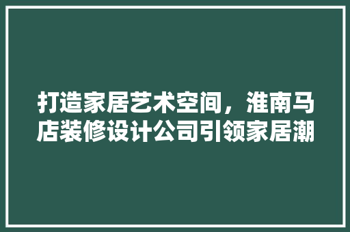 打造家居艺术空间，淮南马店装修设计公司引领家居潮流