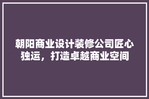 朝阳商业设计装修公司匠心独运，打造卓越商业空间