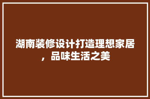 湖南装修设计打造理想家居，品味生活之美
