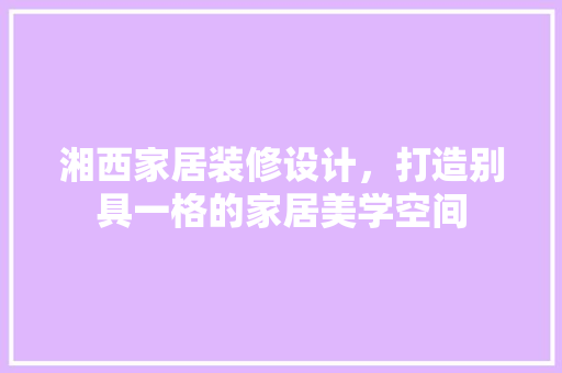 湘西家居装修设计，打造别具一格的家居美学空间