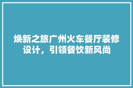 焕新之旅广州火车餐厅装修设计，引领餐饮新风尚