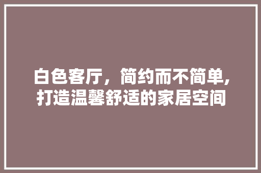 白色客厅，简约而不简单,打造温馨舒适的家居空间