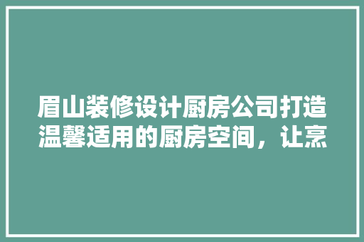 眉山装修设计厨房公司打造温馨适用的厨房空间，让烹饪成为享受
