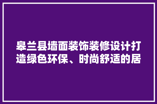 皋兰县墙面装饰装修设计打造绿色环保、时尚舒适的居住空间 木雕艺术
