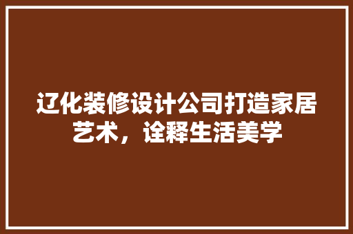 辽化装修设计公司打造家居艺术，诠释生活美学