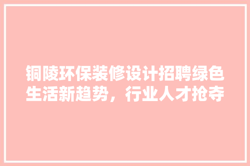 铜陵环保装修设计招聘绿色生活新趋势，行业人才抢夺战正酣