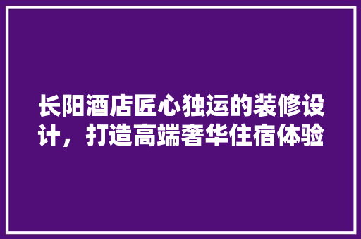 长阳酒店匠心独运的装修设计，打造高端奢华住宿体验