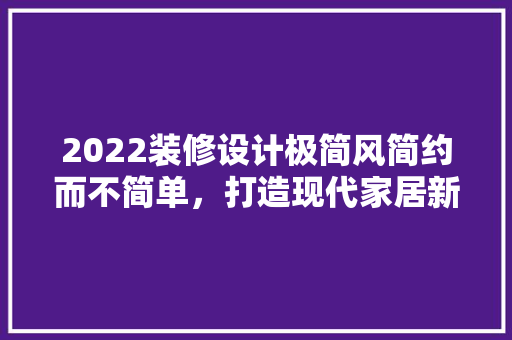 2022装修设计极简风简约而不简单，打造现代家居新潮流