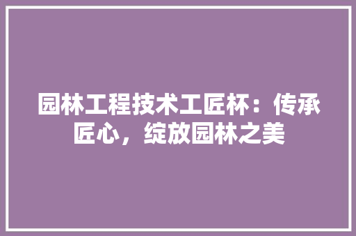 园林工程技术工匠杯：传承匠心，绽放园林之美 卧室装修