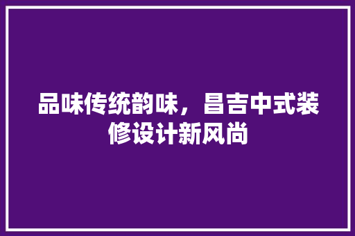 品味传统韵味，昌吉中式装修设计新风尚