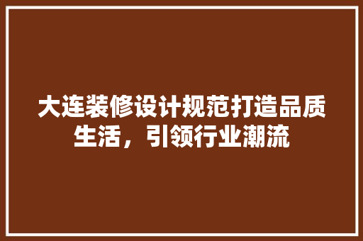 大连装修设计规范打造品质生活，引领行业潮流