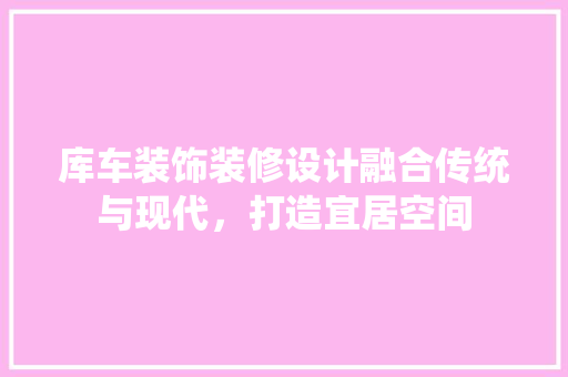 库车装饰装修设计融合传统与现代，打造宜居空间 现代风格装饰
